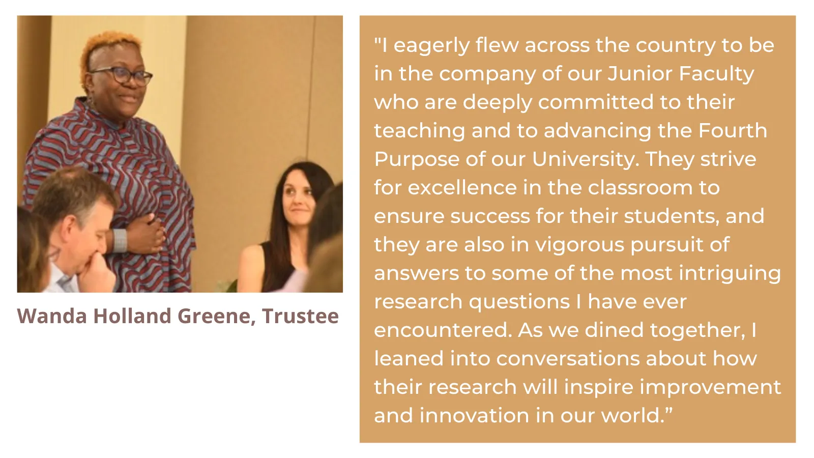I eagerly flew across the country to be in the company of our Junior Faculty who are deeply committed to their teaching and to advancing the Fourth Purpose of our University. They strive for excellence in the classroom to ensure success for their students, and they are also in vigorous pursuit of answers to some of the most intriguing research questions I have ever encountered. As we dined together, I leaned into conversations about how their research will inspire improvement and innovation in our world.